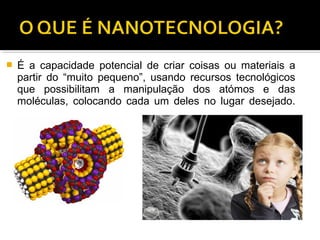  É a capacidade potencial de criar coisas ou materiais a
partir do “muito pequeno”, usando recursos tecnológicos
que possibilitam a manipulação dos atómos e das
moléculas, colocando cada um deles no lugar desejado.
 