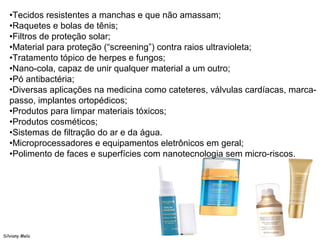 Silviany Melo
•Tecidos resistentes a manchas e que não amassam;
•Raquetes e bolas de tênis;
•Filtros de proteção solar;
•Material para proteção (“screening”) contra raios ultravioleta;
•Tratamento tópico de herpes e fungos;
•Nano-cola, capaz de unir qualquer material a um outro;
•Pó antibactéria;
•Diversas aplicações na medicina como cateteres, válvulas cardíacas, marca-
passo, implantes ortopédicos;
•Produtos para limpar materiais tóxicos;
•Produtos cosméticos;
•Sistemas de filtração do ar e da água.
•Microprocessadores e equipamentos eletrônicos em geral;
•Polimento de faces e superfícies com nanotecnologia sem micro-riscos.
 
