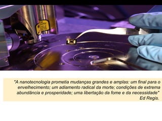 "A nanotecnologia prometia mudanças grandes e amplas: um final para o
envelhecimento; um adiamento radical da morte; condições de extrema
abundância e prosperidade; uma libertação da fome e da necessidade"
Ed Regis.
 