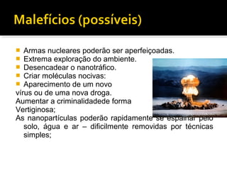  Armas nucleares poderão ser aperfeiçoadas.
 Extrema exploração do ambiente.
 Desencadear o nanotráfico.
 Criar moléculas nocivas:
 Aparecimento de um novo
vírus ou de uma nova droga.
Aumentar a criminalidadede forma
Vertiginosa;
As nanopartículas poderão rapidamente se espalhar pelo
solo, água e ar – dificilmente removidas por técnicas
simples;
 