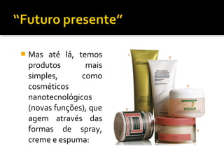  Mas até lá, temos
produtos mais
simples, como
cosméticos
nanotecnológicos
(novas funções), que
agem através das
formas de spray,
creme e espuma:
 