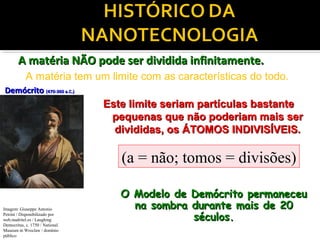 DemócritoDemócrito (470-360 a.C.)(470-360 a.C.)
Este limite seriam partículas bastanteEste limite seriam partículas bastante
pequenas que não poderiam mais serpequenas que não poderiam mais ser
divididas, os ÁTOMOS INDIVISÍVEIS.divididas, os ÁTOMOS INDIVISÍVEIS.
A matéria NÃO pode ser dividida infinitamente.A matéria NÃO pode ser dividida infinitamente.
A matéria tem um limite com as características do todo.
Imagem: Giuseppe Antonio
Petrini / Disponibilizado por
web.madritel.es / Laughing
Democritus, c. 1750 / National
Museum in Wroclaw / domínio
público
(a = não; tomos = divisões)
O Modelo de Demócrito permaneceuO Modelo de Demócrito permaneceu
na sombra durante mais de 20na sombra durante mais de 20
séculos.séculos.
 