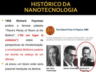  1959 Richard Feynman
profere a famosa palestra
"There's Plenty of Room at the
Bottom", (“Há um lugar lá
embaixo”) sobre as
perspectivas da miniaturização:
a enciclopédia Britânica poderia
ser escrita na cabeça de um
alfinete.
 Já previu um futuro onde seria
possível manipular os átomos.
 