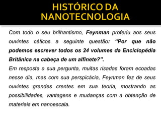 Com todo o seu brilhantismo, Feynman proferiu aos seus
ouvintes céticos a seguinte questão: “Por que não
podemos escrever todos os 24 volumes da Enciclopédia
Britânica na cabeça de um alfinete?”.
Em resposta a sua pergunta, muitas risadas foram ecoadas
nesse dia, mas com sua perspicácia, Feynman fez de seus
ouvintes grandes crentes em sua teoria, mostrando as
possibilidades, vantagens e mudanças com a obtenção de
materiais em nanoescala.
 