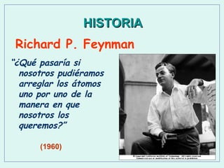 HISTORIA
Richard P. Feynman
“¿Qué pasaría si
nosotros pudiéramos
arreglar los átomos
uno por uno de la
manera en que
nosotros los
queremos?”
(1960)

 