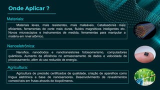Onde Aplicar ?
Materiais leves, mais resistentes, mais maleáveis. Catalisadores mais
eficientes, ferramentas de corte mais duras, fluidos magnéticos inteligentes etc.
Novos microscópios e instrumentos de medida, ferramentas para manipular a
matéria em nível atômico.
Nanofios, nanodiodos e nanotransistores fotoisomerismo, computadores
quânticos. Aumento da eficiência no armazenamento de dados e velocidade de
processamento, além do uso reduzido de energia.
Agricultura de precisão certificados de qualidade, criação de aparelhos como
língua eletrônica a base de nanosensores. Desenvolvimento de revestimentos
comestíveis em frutas através de biopolímeros.
Materiais:
Nanoeletrônica:
Agricultura:
 
