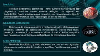 Terapia Fotodinâmica, cosméticos – nano, aumento da velocidade dos
diagnósticos, medicina menos invasiva, redução de rejeição em
transplantes. Novos medicamentos baseados em nanoestruturas, kits de
autodiagnóstico,materiais para regeneração de ossos e tecidos.
Detectores de agentes químicos e orgânicos circuitos eletrônicos mais
eficientes, sistemas de observação miniaturizados, tecidos mais leves,
confecção de coletes à prova de balas, vidros blindados. Aviões equipados
com nanosensores e inteligência artificial base da computação Quântica.
Nanoimãs hidrofóbico, quando dispersos em uma mistura água/óleo
dispersam-se na fase óleo tornando-o magnético. Facilitam a sua remoção
da água.
Medicina:
Segurança Aeronáutica:
Meio Ambiente:
 