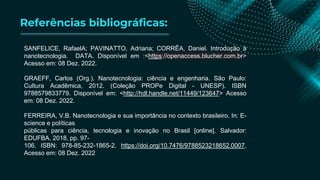 Referências bibliográficas:
SANFELICE, RafaelA; PAVINATTO, Adriana; CORRÊA, Daniel. Introdução à
nanotecnologia. DATA. Disponível em :<https://openaccess.blucher.com.br>
Acesso em: 08 Dez. 2022.
GRAEFF, Carlos (Org.). Nanotecnologia: ciência e engenharia. São Paulo:
Cultura Acadêmica, 2012. (Coleção PROPe Digital - UNESP). ISBN
9788579833779. Disponível em: <http://hdl.handle.net/11449/123647> Acesso
em: 08 Dez. 2022.
FERREIRA, V.B. Nanotecnologia e sua importância no contexto brasileiro. In: E-
science e políticas
públicas para ciência, tecnologia e inovação no Brasil [online]. Salvador:
EDUFBA, 2018, pp. 97-
106. ISBN: 978-85-232-1865-2. https://doi.org/10.7476/9788523218652.0007.
Acesso em: 08 Dez. 2022
 