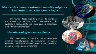 Mundo das nanoestruturas: conceito, origem e
fundamentos da Nanotecnologia
Nanotecnologia e nanociência
São associadas a termos como revolução
invisível, miniaturização de estruturas, revolução
industrial, admirável mundo novo, ficção científica,
ciência e tecnologia dos materiais.
Um mundo desconhecido e cheio de mistérios
que pouco a pouco vem sendo desmistificado. É
evidente a preocupação em levar para a população
uma melhor compreensão.
 