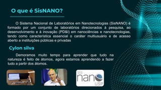 O que é SisNANO?
O Sistema Nacional de Laboratórios em Nanotecnologias (SisNANO) é
formado por um conjunto de laboratórios direcionados à pesquisa, ao
desenvolvimento e à inovação (PD&I) em nanociências e nanotecnologias,
tendo como característica essencial o caráter multiusuário e de acesso
aberto a instituições públicas e privadas
Demoramos muito tempo para aprender que tudo na
natureza é feito de átomos, agora estamos aprendendo a fazer
tudo a partir dos átomos.
Cylon silva
 