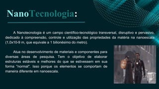 A Nanotecnologia é um campo científico-tecnológico transversal, disruptivo e pervasivo,
dedicado à compreensão, controle e utilização das propriedades da matéria na nanoescala
(1,0x10-9 m, que equivale a 1 bilionésimo do metro).
NanoTecnologia:
Atua no desenvolvimento de materiais e componentes para
diversas áreas de pesquisa. Tem o objetivo de elaborar
estruturas estáveis e melhores do que se estivessem em sua
forma "normal". Isso porque os elementos se comportam de
maneira diferente em nanoescala.
 