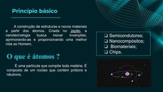 Princípio básico
A construção de estruturas e novos materiais
a partir dos átomos. Criada no Japão, a
nanotecnologia busca inovar invenções,
aprimorando-as e proporcionando uma melhor
vida ao Homem.
O que é átomos ?
É uma partícula que compõe toda matéria. É
composto de um núcleo que contém prótons e
nêutrons.
❏ Semicondutores;
❏ Nanocompósitos;
❏ Biomateriais;
❏ Chips.
 