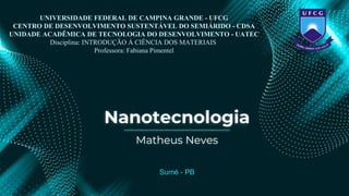Nanotecnologia
Sumé - PB
Matheus Neves
UNIVERSIDADE FEDERAL DE CAMPINA GRANDE - UFCG
CENTRO DE DESENVOLVIMENTO SUSTENTÁVEL DO SEMIÁRIDO - CDSA
UNIDADE ACADÊMICA DE TECNOLOGIA DO DESENVOLVIMENTO - UATEC
Disciplina: INTRODUÇÃO À CIÊNCIA DOS MATERIAIS
Professora: Fabiana Pimentel
 