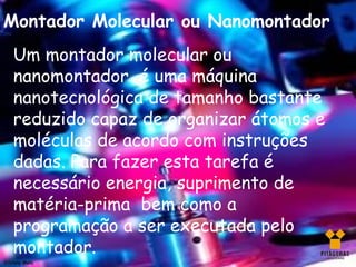 Montador Molecular ou Nanomontador
    Um montador molecular ou
    nanomontador é uma máquina
    nanotecnológica de tamanho bastante
    reduzido capaz de organizar átomos e
    moléculas de acordo com instruções
    dadas. Para fazer esta tarefa é
    necessário energia, suprimento de
    matéria-prima bem como a
    programação a ser executada pelo
    montador.
Silviany Melo
 
