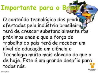 Importante para o Brasil
   O conteúdo tecnológico dos produtos
   ofertados pela indústria brasileira
   terá de crescer substancialmente nos
   próximos anos e que a força de
   trabalho do país terá de receber um
   nível de educação em ciência e
   Tecnologia muito mais elevado do que o
   de hoje. Este é um grande desafio para
   todos nós.
Silviany Melo
 