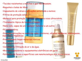•Tecidos resistentes a manchas e que não amassam;
   •Raquetes e bolas de tênis;
   •Capeamento de vidros e aplicações antierosão a metais;
   •Filtros de proteção solar;
   •Material para proteção (“screening”) contra raios ultravioleta;
   •Tratamento tópico de herpes e fungos;
   •Nano-cola, capaz de unir qualquer material a um outro;
   •Pó antibactéria;
   •Diversas aplicações na medicina como cateteres, válvulas cardíacas, marca-passo,
   implantes ortopédicos;
   •Produtos para limpar materiais tóxicos;
   •Produtos cosméticos;
   •Sistemas de filtração do ar e da água.
   •Microprocessadores e equipamentos eletrônicos em geral;
   •Polimento de faces e superfícies com nanotecnologia sem micro-riscos.

Silviany Melo
 