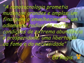 "A nanotecnologia prometia
   mudanças grandes e amplas: um
   final para o envelhecimento; um
   adiamento radical da morte;
   condições de extrema abundância
   e prosperidade; uma libertação
   da fome e da necessidade"

                      Ed Regis.
Silviany Melo
 