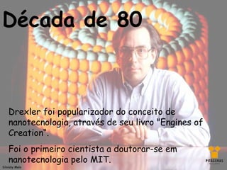 Década de 80



    Drexler foi popularizador do conceito de
    nanotecnologia, através de seu livro "Engines of
    Creation“.
    Foi o primeiro cientista a doutorar-se em
    nanotecnologia pelo MIT.
Silviany Melo
 