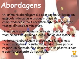 Abordagens
   •A primeira abordagem é a abordagem utilizada em
   microeletrônica para produzir chips de
   computadores e mais recentemente para produzir
   testes clínicos em miniatura.
   •A segunda abordagem recorre às técnicas
   tradicionais de química e das ciências dos materiais.
   •A terceira abordagem é aquela que levará mais
   tempo a produzir resultados significativos porque
   requer um controle fino da matéria só possíveis com
   o aperfeiçoamento da tecnologia.
Silviany Melo
 