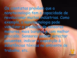 Os cientistas prevêem que a
       nanotecnologia tem a capacidade de
       revolucionar muitas indústrias. Como
       exemplo, a nanotecnologia pode
       viabilizar a produção de sensores
       menores, mais baratos e com melhor
       precisão. Sensores podem detectar
       poluentes, indicar a exposição à
       substâncias tóxicas no ambiente de
       trabalho, etc.
Silviany Melo
 