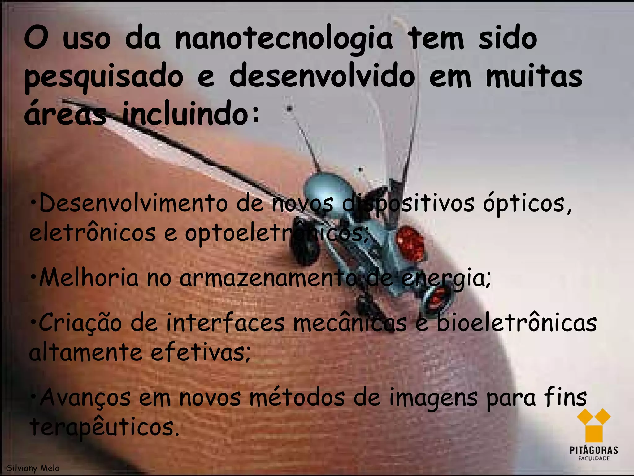 O uso da nanotecnologia tem sido pesquisado e desenvolvido em muitas áreas incluindo: • Desenvolvimento de novos dispositivos ópticos, eletrônicos e optoeletrônicos; • Melhoria no armazenamento de energia; • Criação de interfaces mecânicas e bioeletrônicas altamente efetivas; • Avanços em novos métodos de imagens para fins terapêuticos. Silviany Melo 