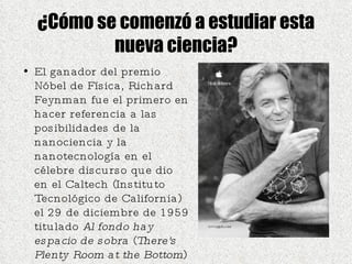 ¿Cómo se comenzó a estudiar esta nueva ciencia? El ganador del premio Nóbel de Física, Richard Feynman fue el primero en hacer referencia a las posibilidades de la nanociencia y la nanotecnología en el célebre discurso que dio en el Caltech (Instituto Tecnológico de California) el 29 de diciembre de 1959 titulado  Al fondo hay espacio de sobra  ( There's Plenty Room at the Bottom )  