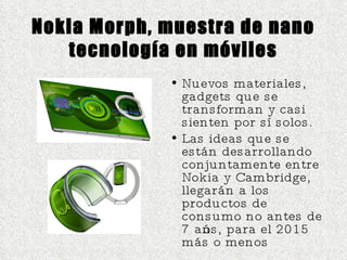 Nokia Morph, muestra de nano tecnología en móviles Nuevos materiales, gadgets que se transforman y casi sienten por sí solos.  Las ideas que se están desarrollando conjuntamente entre Nokia y Cambridge, llegarán a los productos de consumo no antes de 7 años, para el 2015 más o menos  