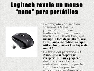 Logitech revela un mouse “nano” para portátiles La compañía con sede en Fremont, California, presentó un mouse inalámbrico basado en su modelo VX Revolution, que  incluye la tecnología MicroGear Precision Scroll Wheel, aunque utiliza dos pilas AAA en lugar de una AA . Se trata del periférico  VX Nano , que  incorpora un receptor USB muy pequeño , destinado a evitar las molestias causadas por los tradicionales puertos, ubicados generalmente en los laterales de las portátiles.  