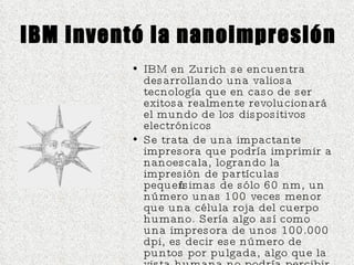 IBM inventó la nanoimpresión IBM en Zurich se encuentra desarrollando una valiosa tecnología que en caso de ser exitosa realmente revolucionará el mundo de los dispositivos electrónicos Se trata de una impactante impresora que podría imprimir a nanoescala, logrando la impresión de partículas pequeñísimas de sólo 60 nm, un número unas 100 veces menor que una célula roja del cuerpo humano. Sería algo así como una impresora de unos 100.000 dpi, es decir ese número de puntos por pulgada, algo que la vista humana no podría percibir 