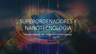 SUPERORDENADORES Y
NANOTECNOLOGIA
Trabajo realizado por : Alejandro Pereira Ventura
 