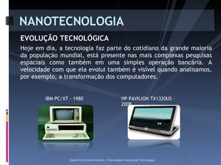 EVOLUÇÃO TECNOLÓGICA Hoje em dia, a tecnologia faz parte do cotidiano da grande maioria da população mundial, está presente nas mais complexas pesquisas espaciais como também em uma simples operação bancária. A velocidade com que ela evolui também é visível quando analisamos, por exemplo, a transformação dos computadores. NANOTECNOLOGIA Daniel Cremonezi Ramos – Faculdade Impacta de Tecnologia IBM PC/XT - 1980 HP PAVILION TX1320US - 2008 