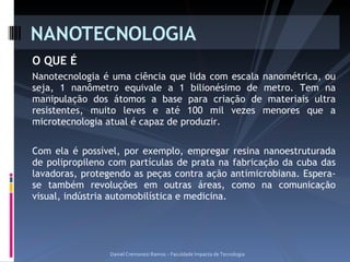 O QUE É Nanotecnologia é uma ciência que lida com escala nanométrica, ou seja, 1 nanômetro equivale a 1 bilionésimo de metro. Tem na manipulação dos átomos a base para criação de materiais ultra resistentes, muito leves e até 100 mil vezes menores que a microtecnologia atual é capaz de produzir. Com ela é possível, por exemplo, empregar resina nanoestruturada de polipropileno com partículas de prata na fabricação da cuba das lavadoras, protegendo as peças contra ação antimicrobiana. Espera-se também revoluções em outras áreas, como na comunicação visual, indústria automobilística e medicina. NANOTECNOLOGIA Daniel Cremonezi Ramos – Faculdade Impacta de Tecnologia 