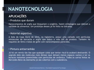 APLICAÇÕES Produtos que duram Nanocompostos de argila que bloqueiam o oxigênio, fazem embalagens que dobram a validade de alimentos. Um protótipo desses já foi feito na Unicamp. Material esportivo A bola da Copa Davis de tênis, na Inglaterra, possui uma camada com partículas minúsculas de borracha e argila que dobra a vida útil do produto. Também há raquetes de tênis e bolas de golfe com nanocompostos parecidos.  Pintura antiarranhão Já há um verniz tão liso que qualquer coisa que tentar riscá-lo acabará deslizando. O segredo dele são moléculas mais densas (que deixam menos espaços vazios) e ter os buracos restantes preenchidos com partículas de cerâmica. Todos os carros feitos na Mercedes-Benz da Alemanha já são cobertos com a substância. NANOTECNOLOGIA Daniel Cremonezi Ramos – Faculdade Impacta de Tecnologia 