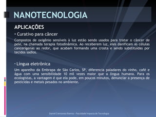 APLICAÇÕES Curativo para câncer Compostos de oxigênio sensíveis à luz estão sendo usados para tratar o câncer de pele, na chamada terapia fotodinâmica. Ao receberem luz, eles danificam as células cancerígenas ao redor, que acabam formando uma crosta e sendo substituídas por tecidos sadios. Língua eletrônica Um aparelho da Embrapa de São Carlos, SP, diferencia paladares do vinho, café e água com uma sensibilidade 10 mil vezes maior que a língua humana. Para os ecologistas, a vantagem é que ela pode, em poucos minutos, denunciar a presença de pesticidas e metais pesados no ambiente. NANOTECNOLOGIA Daniel Cremonezi Ramos – Faculdade Impacta de Tecnologia 