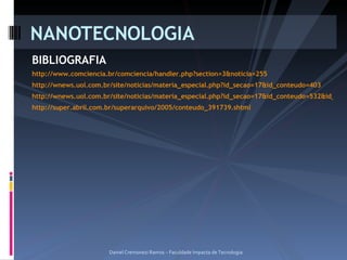 BIBLIOGRAFIA http://www.comciencia.br/comciencia/handler.php?section=3&noticia=255 http://wnews.uol.com.br/site/noticias/materia_especial.php?id_secao=17&id_conteudo=403 http://wnews.uol.com.br/site/noticias/materia_especial.php?id_secao=17&id_conteudo=532&id_coluna=5 http://super.abril.com.br/superarquivo/2005/conteudo_391739.shtml NANOTECNOLOGIA Daniel Cremonezi Ramos – Faculdade Impacta de Tecnologia 