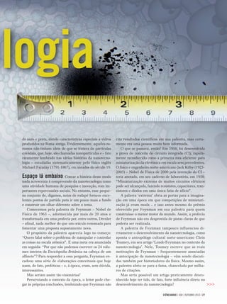 CIÊNCIAHOJE | 308 | OUTUBRO 2013 | 27CIÊNCIAHOJE | 308 | OUTUBRO 2013 | 27
>>>
cita resultados cientíﬁcos em sua palestra, mas certa-
mente era uma pessoa muito bem informada.
O que se passava, então? Em 1958, foi desenvolvida
a prova de conceito do circuito integrado (CI), rapida-
mente reconhecido como a primeira rota eﬁciente para
miniaturização da eletrônica em escala sem precedentes.
O físico e engenheiro norte-americano Jack Kilby (1923-
2005) – Nobel de Física de 2000 pela invenção do CI –
teria anotado, em seu caderno de laboratório, em 1958:
“Miniaturização extrema de muitos circuitos elétricos
pode ser alcançada, fazendo resistores, capacitores, tran-
sistores e diodos em uma única fatia de silício”.
A palavra ‘extrema’ abria as portas para a imagina-
ção em uma época em que competições de miniaturi-
zação já eram moda – e isso antes mesmo do prêmio
oferecido por Feynman em sua palestra para quem
construísse o menor motor do mundo. Assim, a profecia
de Feynman não era desprovida de pistas claras de que
poderia ser realizada.
A palestra de Feynman tampouco influenciou di-
retamente o desenvolvimento da nanotecnologia, como
aponta o antropólogo cultural norte-americano Chris
Toumey, em seu artigo ‘Lendo Feynman no contexto da
nanotecnologia’. Nele, Toumey escreve que as reais
motivações de Feynman – frequentemente associadas
à antecipação da nanotecnologia – vêm sendo discuti-
das também por historiadores da física. Mesmo assim,
a palestra abriu-se para a fama, chancelada por milha-
res de citações.
Mas seria possível um artigo praticamente desco-
nhecido hoje ter tido, de fato, forte inﬂuência direta no
desenvolvimento da nanotecnologia?
de ouro e prata, dando características especiais a vidros
produzidos na Roma antiga. Evidentemente, aqueles ro-
manos não tinham ideia de que se tratava de partículas
coloidais, que, hoje, são chamadas nanopartículas e – fato
raramente lembrado nas várias histórias da nanotecno-
logia – estudadas sistematicamente pelo físico inglês
Michael Faraday (1791-1867), em meados do século 19.
Espaço lá embaixo Contar a história desse modo
nada acrescenta à compreensão da nanotecnologia como
uma atividade humana de pesquisa e inovação, com im-
portantes repercussões sociais. No entanto, esse peque-
no conjunto de, digamos, notas de rodapé fornece exce-
lentes pontos de partida para ir um pouco mais a fundo
e construir um olhar diferente sobre o tema.
Comecemos pela palestra de Feynman – Nobel de
Física de 1965 –, adormecida por mais de 20 anos e
transformada em uma profecia por, entre outros, Drexler
– aﬁnal, nada melhor do que um oráculo renomado para
fomentar uma proposta supostamente nova.
O propósito da palestra aparecia logo no começo:
“Quero falar sobre o problema de manipular e controlar
as coisas na escala atômica”. E uma meta era anunciada
em seguida: “Por que não podemos escrever os 24 volu-
mes inteiros da Enciclopédia Britânica na cabeça de um
alﬁnete”? Para responder a essa pergunta, Feynman en-
cadeou uma série de elaborações conceituais que hoje
soam, de fato, proféticas – e, à época, eram, sem dúvida,
interessantes.
Mas seriam assim tão visionárias?
Perscrutando o contexto da época, o leitor pode che-
gar às próprias conclusões, lembrando que Feynman não
logia
 