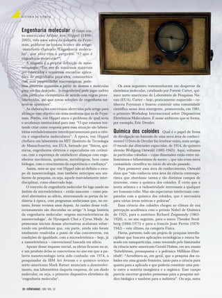 Os anos seguintes testemunharam um despertar da
eletrônica molecular, catalisado por Forrest Carter, quí-
mico norte-americano do Laboratório de Pesquisas Na-
vais (EUA). Carter – hoje, praticamente esquecido – co-
nheceu Feynman e buscou construir uma comunidade
cientíﬁca nessa área emergente, promovendo, em 1981,
o primeiro Workshop Internacional sobre Dispositivos
Eletrônicos Moleculares. É nesse ambiente que se forma,
por exemplo, Eric Drexler.
Química dos coloides Qual é o papel de livros
de divulgação no fomento de uma nova área do conheci-
mento? O livro de Drexler faz lembrar outro, mais antigo,
O mundo das dimensões esquecidas, de 1914, do químico
alemão Wolfgang Ostwald (1883-1943). Aqui, voltamos
às partículas coloidais – cujas dimensões estão entre mi-
lionésimos e bilionésimos de metro –, que não eram mera
curiosidade cientíﬁca no início do século passado.
Para promover essa área do conhecimento, Ostwald
dizia que “não conhecia uma área da ciência contempo-
rânea que abordasse tantos e tão distintos campos de
interesse, como a química dos coloides. É certo que a
teoria atômica e a radioatividade interessam a qualquer
ser humano culto. Mas são especiarias intelectuais com-
paradas com a química dos coloides, que é necessária
para várias áreas teóricas e práticas”.
Essa ciência dos coloides chegou ao clímax de sua
percepção acadêmica com o prêmio Nobel de Química
de 1925, para o austríaco Richard Zsigmondy (1865-
1928), e, no ano seguinte, para o sueco Theodor Sved-
berg (1884-1971) e para o francês Jean Perrin (1870-
1942) – este último, na categoria Física.
Havia, portanto, todo um projeto de pesquisa interdis-
ciplinar que buscava aplicações tecnológicas e estava ba-
seado em nanopartículas, como resumido pelo historiador
da ciência norte-americano Gerald Holton, em seu ensaio
‘Subelétrons, pressupostos e a polêmica Millikan-Ehre-
nhaft’: “Acreditava-se, em geral, que a pesquisa dos co-
loides era uma grande fronteira, tanto para a ciência pura
quanto para a aplicada e que poderia constituir uma pon-
te entre a matéria inorgânica e a orgânica. Esse campo
parecia encerrar grandes promessas para a pesquisa mé-
dico-biológica e também para a indústria”. Ou seja, outra
Engenharia molecular O físico teu-
to-americano Arthur von Hippel (1898-
2003), três anos antes da palestra de Feyn-
man, publicou na revista Science um artigo-
-manifesto chamado ‘Engenharia molecu-
lar’, que abre com a pergunta: “O que é
engenharia molecular?”.
A resposta é a própria deﬁnição de nano-
tecnologia: “Em vez de tomarmos materiais
pré-fabricados e tentarmos encontrar aplica-
ções de engenharia para eles, consistentes
com suas propriedades macroscópicas, pode-
mos construir materiais a partir de átomos e moléculas
para um ﬁm desejado... [o engenheiro] pode jogar xadrez
com partículas elementares de acordo com regras prees-
tabelecidas, até que novas soluções de engenharia tor-
nem-se aparentes”.
As elaborações conceituais oferecidas pelo artigo para
alcançar esse objetivo são mais modestas que as de Feyn-
man. Porém, von Hippel ataca o problema de qual seria
o arcabouço institucional para isso: “O que estamos ten-
tando criar como resposta para essa situação são labora-
tórios verdadeiramente interdepartamentais para a ciên-
cia e engenharia moleculares”. À época, von Hippel
cheﬁava um laboratório no MIT (Instituto de Tecnologia
de Massachusetts), nos EUA, formado por “físicos, quí-
micos, engenheiros elétricos e especialistas em cerâmi-
cas, com a esperança de estabelecer alianças com enge-
nheiros mecânicos, químicos, metalúrgicos, bem como
biólogos, com o crescimento da experiência e conﬁança”.
Assim, nota-se que von Hippel não só deﬁniu o esco-
po da nanotecnologia, mas também antecipou seu am-
biente de pesquisa, ou seja, aquele marcadamente inter-
disciplinar, como observado hoje.
O conceito de engenharia molecular foi logo usado no
âmbito da microeletrônica – então nascente – como pos-
sível alternativa ao silício, atravessando as portas da in-
dústria à época, com programas ambiciosos que, no en-
tanto, foram revistos anos depois. As razões desse redi-
recionamento são discutidas no artigo ‘A longa história
da engenharia molecular: origens microeletrônicas da
nanotecnologia’, de Hyungsub Choi e Cyrus Mody. As
promessas iniciais dessas alternativas acabaram esbar-
rando em problemas que, em parte, ainda não foram
totalmente resolvidos a ponto de elas concorrerem, em
condições de igualdade, com a microeletrônica – hoje, já
a nanoeletrônica – convencional baseada em silício.
Apesar desse impasse inicial, as ideias ﬁcaram no ar,
e um produto delas se concretizou no ano em que a pa-
lavra nanotecnologia teria sido cunhada: em 1974, o
pesquisador da IBM Ari Aviram e o químico teórico
norte-americano Mark Ratner anunciam o desenvolvi-
mento, nos laboratórios daquela empresa, de um diodo
molecular, ou seja, o primeiro dispositivo eletrônico da
‘engenharia molecular’.
H I S T Ó R I A D A C I Ê N C I A
28 | CIÊNCIAHOJE | 308 | VOL. 52
 