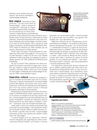 CIÊNCIAHOJE | 308 | OUTUBRO 2013 | 29
definição muito próxima das pro-
messas e dos alcances atribuídos à
nanotecnologia atualmente.
Bala mágica Associados às nano-
partículas – um dos carros-chefe da
nanotecnologia –, estão os sistemas de
carregamento e liberação de drogas:
remédios nanoparticulados encapados
por um material que se associa seleti-
vamente a células doentes, permitindo atin-
gir apenas o alvo (a doença) com maior eﬁciência, neces-
sitando, assim, de doses menores e diminuindo os efeitos
colaterais. Anunciada frequentemente como uma revo-
lução viabilizada pela nanotecnologia, essa ideia remon-
ta ao início do século passado, com o conceito de ‘bala
mágica’, do médico e cientista alemão Paul Erhlich (1854-
1915), Nobel de Medicina de 1908: remédios que vão
apenas e diretamente às células doentes.
Desde então, não parou o desenvolvimento de estra-
tégias para obter essas ‘balas mágicas’. Um caso que ser-
ve como ilustração: o artigo ‘Uso de ouro e ouro coloidal
radioativo recoberto por prata na mitigação de ascites e
efusões pleurais’, de 1958¸ publicado no British Journal
of Radiology.
De que se tratava? Ouro radioativo tem efeito tera-
pêutico em doenças enunciadas no artigo, mas se desco-
briu que chegava à região pretendida apenas quando
recoberto com prata. Pode-se dizer que é um exemplo
de ‘bala mágica’ viabilizada pela nanotecnologia da dé-
cada de 1950 e comercializada à época.
Imperativo cultural Podemos nos perguntar o
que os exemplos mencionados aqui têm em comum.
Vimos que a ‘agenda contemporânea’ da nanotecnologia
já havia sido proposta, pelo menos, duas vezes, anteci-
pando tanto a estrutura de instituições interdisciplinares
para levar esse projeto adiante quanto a obtenção
de projetos ambiciosos de ﬁnanciamento.
Richard Jones, do Departamento de Física da Univer-
sidade de Shefﬁeld (Reino Unido), argumenta que, “em
vez de pensar na emergência de um novo campo cientí-
ﬁco, a nanotecnologia seria mais bem deﬁnida como um
projeto sociopolítico, resultado de inﬂuências tanto da
ciência quanto de um clima político, econômico e cultu-
ral” – exatamente como nos exemplos mostrados aqui.
Assim, pode-se dizer que estamos presenciando uma
‘nova onda’ da nanotecnologia – com as primeiras ‘ondas’
não recebendo o devido crédito na mídia. Devemos, en-
tão, abordar a questão como um todo: a nanotecnologia
começando, de fato, com a química dos coloides e ideias
como a da ‘bala mágica’.
A nanotecnologia seria um ‘imperativo cultural’,
conceito formulado pelo arqueólogo da cultura norte-
-americano Michael Schiffer, que ilustrou o conceito
Sugestões para leitura
SCHULZ, P. A encruzilhada da nanotecnologia:
inovação, tecnologia e riscos. Rio de Janeiro, Editora Vieira & Lent (2009).
FERNANDES, M. F. M. História da ciência do tempo presente:
o caso da nanotecnologia. Disponível em: http://bit.ly/15eJ3YK
CHOI, H. e MODY, C. C. M. ‘The long history of molecular electronics:
microelectronics origins of nanotechnology’. Social Studies of Science,
v. 39, n. 11 (2009). Disponível em: http://bit.ly/15gt1GU
HOLTON, G. A imaginação cientíﬁca. Rio de Janeiro, Zahar (1979).
aplicando-o ao caso do rádio de pilha – notável exemplo
de miniaturização bem-sucedido e que guarda certa
analogia com o que discutimos aqui.
Imperativo cultural seria um “mandato para um de-
senvolvimento tecnológico”, “um produto ou ideia inten-
samente desejados por um grupo – seu ‘círculo eleitoral’
– e considerados inevitáveis e à espera de meios tecno-
lógicos para tornar-se realidade”. Nesse círculo eleitoral,
assumem papel de destaque os promotores da ideia (Os-
twald, Von Hippel, Carter e Drexler), bem como leigos
e a mídia – com veículos de difusão da ideia, como as
revistas sobre rádio e eletrônica do começo do século
passado, no caso analisado por Schiffer –, que contri-
buem para manter o interesse, além dos pesquisadores
e técnicos propriamente ditos.
Um imperativo cultural pode demorar décadas até
que se viabilize, podendo passar por várias rotas de de-
senvolvimento independentes entre si, como vem ocor-
rendo com a nanotecnologia. Ao se disseminar, novas
rotas tendem a minimizar o papel das outras, recorrendo,
às vezes, a imagens que provavelmente nunca
passarão de provas de conceito, como é o caso
das nanomáquinas, popularizadas nessa ‘tercei-
ra onda’ da nanotecnologia.
O rádio de pilha é um exemplo
notável de miniaturização
bem-sucedido e que guarda
certa analogia com o percurso
da nanotecnologia
NA INTERNET
Instituto Foresight (em inglês): http://www.foresight.org/nano/history.html
 