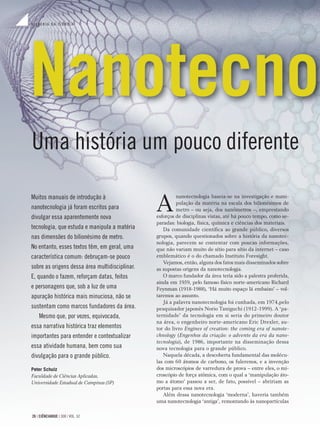 H I S T Ó R I A D A C I Ê N C I A
26 | CIÊNCIAHOJE | 308 | VOL. 52
H I S T Ó R I A D A C I Ê N C I A
26 | CIÊNCIAHOJE | 308 | VOL. 52
Uma história um pouco diferente
A
nanotecnologia baseia-se na investigação e mani-
pulação da matéria na escala dos bilionésimos de
metro – ou seja, dos nanômetros –, emprestando
esforços de disciplinas vistas, até há pouco tempo, como se-
paradas: biologia, física, química e ciências dos materiais.
Da comunidade cientíﬁca ao grande público, diversos
grupos, quando questionados sobre a história da nanotec-
nologia, parecem se contentar com poucas informações,
que não variam muito de sítio para sítio da internet – caso
emblemático é o do chamado Instituto Foresight.
Vejamos, então, alguns dos fatos mais disseminados sobre
as supostas origens da nanotecnologia.
O marco fundador da área teria sido a palestra proferida,
ainda em 1959, pelo famoso físico norte-americano Richard
Feynman (1918-1988), ‘Há muito espaço lá embaixo’ – vol-
taremos ao assunto.
Já a palavra nanotecnologia foi cunhada, em 1974,pelo
pesquisador japonês Norio Taniguchi (1912-1999). A ‘pa-
ternidade’ da tecnologia em si seria do primeiro doutor
na área, o engenheiro norte-americano Eric Drexler, au-
tor do livro Engines of creation: the coming era of nanote-
chnology (Engenhos da criação: o advento da era da nano-
tecnologia), de 1986, importante na disseminação dessa
nova tecnologia para o grande público.
Naquela década, a descoberta fundamental das molécu-
las com 60 átomos de carbono, os fulerenos, e a invenção
dos microscópios de varredura de prova – entre eles, o mi-
croscópio de força atômica, com o qual a ‘manipulação áto-
mo a átomo’ passou a ser, de fato, possível – abririam as
portas para essa nova era.
Além dessa nanotecnologia ‘moderna’, haveria também
uma nanotecnologia ‘antiga’, remontando às nanopartículas
Muitos manuais de introdução à
nanotecnologia já foram escritos para
divulgar essa aparentemente nova
tecnologia, que estuda e manipula a matéria
nas dimensões do bilionésimo de metro.
No entanto, esses textos têm, em geral, uma
característica comum: debruçam-se pouco
sobre as origens dessa área multidisciplinar.
E, quando o fazem, reforçam datas, feitos
e personagens que, sob a luz de uma
apuração histórica mais minuciosa, não se
sustentam como marcos fundadores da área.
Mesmo que, por vezes, equivocada,
essa narrativa histórica traz elementos
importantes para entender e contextualizar
essa atividade humana, bem como sua
divulgação para o grande público.
Peter Schulz
Faculdade de Ciências Aplicadas,
Universidade Estadual de Campinas (SP)
Nanotecno
H I S T Ó R I A D A C I Ê N C I A
 