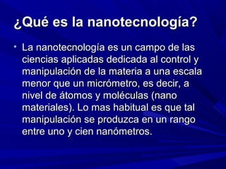 ¿Qué es la nanotecnología?
• La nanotecnología es un campo de las
 ciencias aplicadas dedicada al control y
 manipulación de la materia a una escala
 menor que un micrómetro, es decir, a
 nivel de átomos y moléculas (nano
 materiales). Lo mas habitual es que tal
 manipulación se produzca en un rango
 entre uno y cien nanómetros.
 
