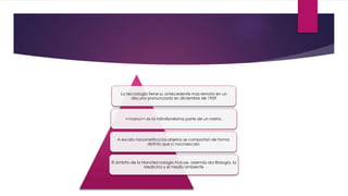 La tecnología tiene su antecedente mas remoto en un
discurso pronunciado en diciembre de 1959
<<nano>> es la milmillonésima parte de un metro.
A escala nanometrica los objetos se comportan de forma
distinto que a nacroescala
El ámbito de la Nanotecnologia incluye, además ala Biologia, la
Medicina y el medio ambiente