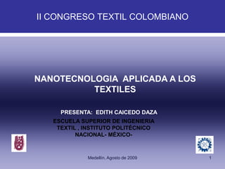 II CONGRESO TEXTIL COLOMBIANO




NANOTECNOLOGIA APLICADA A LOS
          TEXTILES

     PRESENTA: EDITH CAICEDO DAZA
   ESCUELA SUPERIOR DE INGENIERIA
    TEXTIL , INSTITUTO POLITÉCNICO
          NACIONAL- MÉXICO-



             Medellín, Agosto de 2009   1
 