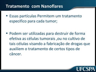 Tratamento com Nanoflares 
• Essas partículas Permitem um tratamento 
especifico para cada tumor; 
• Podem ser utilizadas para destruir de forma 
efetiva as células tumorais ,ou no cultivo de 
tais células visando a fabricação de drogas que 
auxiliem o tratamento de certos tipos de 
câncer. 
 