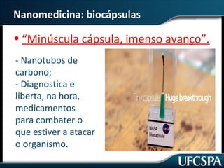 Nanomedicina: biocápsulas 
• “Minúscula cápsula, imenso avanço”. 
- Nanotubos de 
carbono; 
- Diagnostica e 
liberta, na hora, 
medicamentos 
para combater o 
que estiver a atacar 
o organismo. 
 