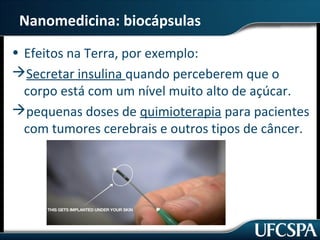Nanomedicina: biocápsulas 
• Efeitos na Terra, por exemplo: 
Secretar insulina quando perceberem que o 
corpo está com um nível muito alto de açúcar. 
pequenas doses de quimioterapia para pacientes 
com tumores cerebrais e outros tipos de câncer. 
 