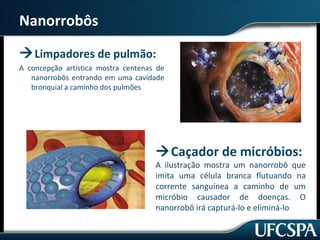 Nanorrobôs 
Limpadores de pulmão: 
A concepção artística mostra centenas de 
nanorrobôs entrando em uma cavidade 
bronquial a caminho dos pulmões 
Caçador de micróbios: 
A ilustração mostra um nanorrobô que 
imita uma célula branca flutuando na 
corrente sanguínea a caminho de um 
micróbio causador de doenças. O 
nanorrobô irá capturá-lo e eliminá-lo 
 