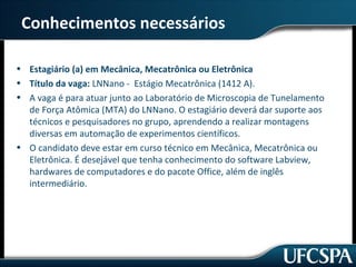 Conhecimentos necessários 
• Estagiário (a) em Mecânica, Mecatrônica ou Eletrônica 
• Título da vaga: LNNano - Estágio Mecatrônica (1412 A). 
• A vaga é para atuar junto ao Laboratório de Microscopia de Tunelamento 
de Força Atômica (MTA) do LNNano. O estagiário deverá dar suporte aos 
técnicos e pesquisadores no grupo, aprendendo a realizar montagens 
diversas em automação de experimentos científicos. 
• O candidato deve estar em curso técnico em Mecânica, Mecatrônica ou 
Eletrônica. É desejável que tenha conhecimento do software Labview, 
hardwares de computadores e do pacote Office, além de inglês 
intermediário. 
 