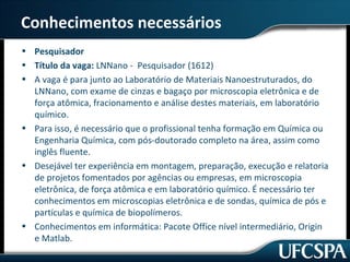 Conhecimentos necessários 
• Pesquisador 
• Título da vaga: LNNano - Pesquisador (1612) 
• A vaga é para junto ao Laboratório de Materiais Nanoestruturados, do 
LNNano, com exame de cinzas e bagaço por microscopia eletrônica e de 
força atômica, fracionamento e análise destes materiais, em laboratório 
químico. 
• Para isso, é necessário que o profissional tenha formação em Química ou 
Engenharia Química, com pós-doutorado completo na área, assim como 
inglês fluente. 
• Desejável ter experiência em montagem, preparação, execução e relatoria 
de projetos fomentados por agências ou empresas, em microscopia 
eletrônica, de força atômica e em laboratório químico. É necessário ter 
conhecimentos em microscopias eletrônica e de sondas, química de pós e 
partículas e química de biopolímeros. 
• Conhecimentos em informática: Pacote Office nível intermediário, Origin 
e Matlab. 
 
