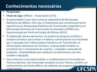 Conhecimentos necessários 
• Pesquisador 
• Título da vaga: LNNano - Pesquisador (1712). 
• A oportunidade é para atuar junto ao Laboratório de Microscopia 
Eletrônica do LNNano. Para isso, é fundamental que o profissional tenha 
experiência em Microscopia Eletrônica de Transmissão e experiência em 
Microscopia Eletrônica de Transmissão em Varredura (STEM) a/ou 
Espectroscopia por Perda de Energia de Elétrons (EELS). 
• O colaborador deverá apresentar um projeto de pesquisa científico e 
também contribuir para manter e melhorar continuamente essa facilidade 
que é equipada com 3 Microscópios Eletrônicos de Transmissão e 4 
Microscópios eletrônicos de Varredura. O pesquisador também se 
envolverá com o treinamento de usuários, a avaliação e execução de 
propostas . Disponibilidade para colaborar cientificamente com eles 
também é desejada. 
• Para concorrer a esta oportunidade, o candidato deve ter formação em 
Física ou Química, com doutorado completo na área. Precisa, também, ter 
conhecimentos do Pacote Office e de softwares de programação, além de 
inglês fluente. 
 