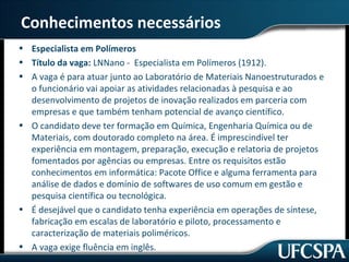 Conhecimentos necessários 
• Especialista em Polímeros 
• Título da vaga: LNNano - Especialista em Polímeros (1912). 
• A vaga é para atuar junto ao Laboratório de Materiais Nanoestruturados e 
o funcionário vai apoiar as atividades relacionadas à pesquisa e ao 
desenvolvimento de projetos de inovação realizados em parceria com 
empresas e que também tenham potencial de avanço científico. 
• O candidato deve ter formação em Química, Engenharia Química ou de 
Materiais, com doutorado completo na área. É imprescindível ter 
experiência em montagem, preparação, execução e relatoria de projetos 
fomentados por agências ou empresas. Entre os requisitos estão 
conhecimentos em informática: Pacote Office e alguma ferramenta para 
análise de dados e domínio de softwares de uso comum em gestão e 
pesquisa científica ou tecnológica. 
• É desejável que o candidato tenha experiência em operações de síntese, 
fabricação em escalas de laboratório e piloto, processamento e 
caracterização de materiais poliméricos. 
• A vaga exige fluência em inglês. 
 